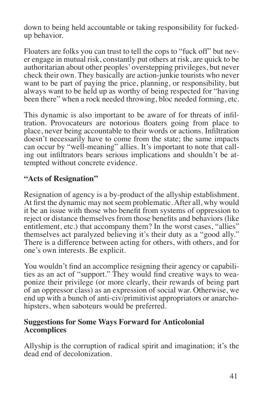 down 10 being held accountable or taking responsibility for fucked- up behavior.  Floaters are folks you can trust to tell the cops to “fuck off” but nev- erengage in mutual risk, constantly put others at isk, are quick to be authoritarian about other peoples” overstepping privileges, but never check their own. They basically are action-junkie tourists who never want to be part of paying the price, planning, or responsibility, but always want to be held up as worthy of being respected for “having been there” when a rock needed throwing, bloc needed forming, etc.  ‘This dynamic is also important to be aware of for threats of infil- tration. Provocateurs are notorious floaters going from place to place, never being accountable to their words or actions. Infiltration doesn’t necessarily have to come from the state; the same imp: can oceur by “well-meaning” allies. It’s important to note that call- ing out infiltrators bears serious implications and shouldn’t be at- tempted without concrete evidence.  “Acts of Resignation™  Resignation of agency is a by-product of the allyship establishment. A first the dynamic may not seem problematic. After all, why would it be an issue with those who benefit from systems of oppression to reject or distance themselves from those benefits and behaviors (like entitlement, etc.) that accompany them? In the worst cases, “allies” themselves act paralyzed believing it’s their duty as a “good ally” There is a difference between acting for others, with others, and for one’s own interests. Be explicit.  You wouldn’t find an accomplice resigning their agency or capabili- ties as an act of “support.” They would find creative ways (o wea- ponize their privilege (or more clearly, their rewards of being part of an oppressor class) as an expression of social war. Otherwise, we end up with a bunch of anti-civ/primitivist appropriators or anarcho- hipsters, when saboteurs would be preferred.  Suggestions for Some Ways Forward for Anticolonial Accomplices  Allyship is the corruption of radical spirit and imagination; it’s the dead end of decolonization.  41 